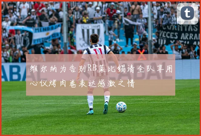维尔纳为告别RB莱比锡请全队享用心仪烤肉卷表达感激之情