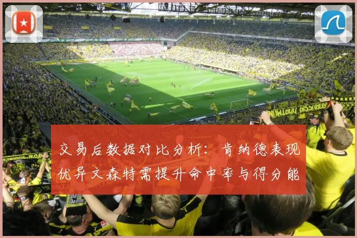 交易后数据对比分析：肯纳德表现优异文森特需提升命中率与得分能力