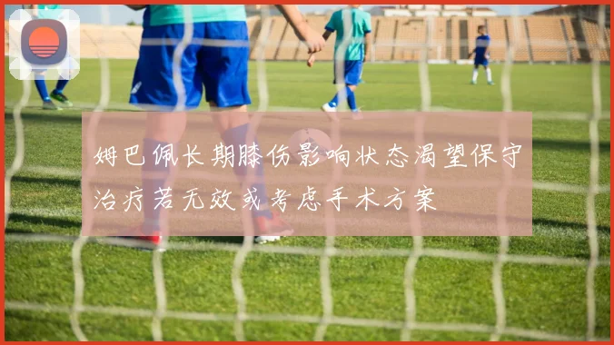 姆巴佩长期膝伤影响状态渴望保守治疗若无效或考虑手术方案
