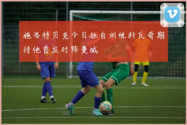 施洛特贝克今日独自训练科瓦奇期待他首发对阵曼城