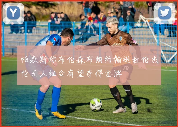 帕森斯称布伦森布朗约翰逊杜伦杰伦五人组合有望夺得金牌