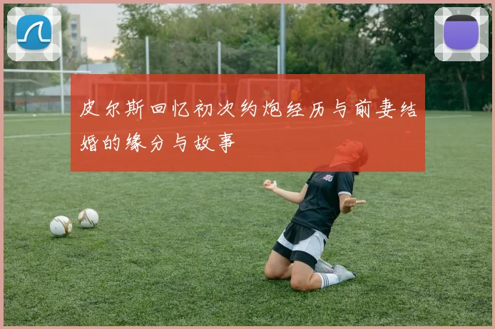 皮尔斯回忆初次约炮经历与前妻结婚的缘分与故事