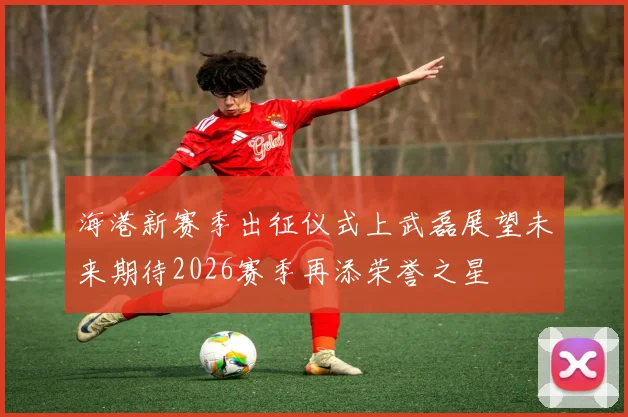 海港新赛季出征仪式上武磊展望未来期待2026赛季再添荣誉之星