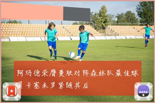 阿玛德荣膺曼联对阵森林队最佳球员卡塞米罗紧随其后
