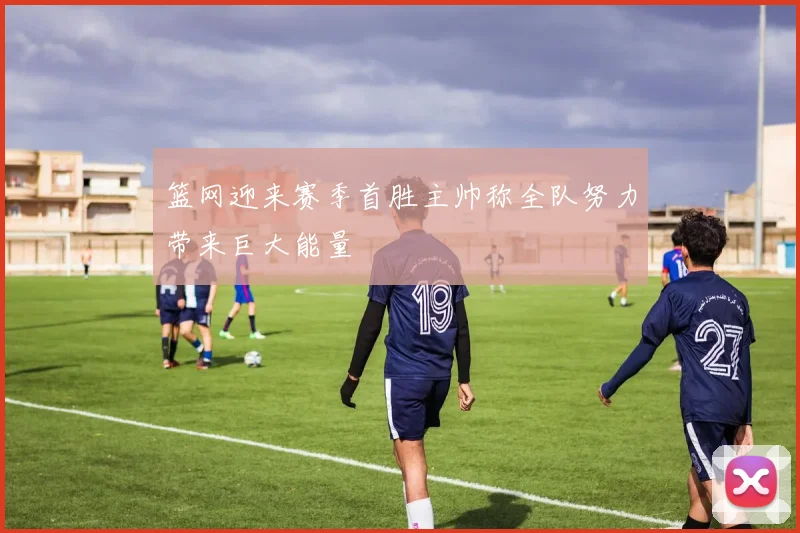 篮网迎来赛季首胜主帅称全队努力带来巨大能量