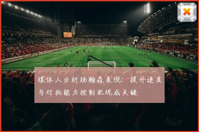 媒体人分析杨瀚森表现：提升速度与对抗能力控制犯规成关键