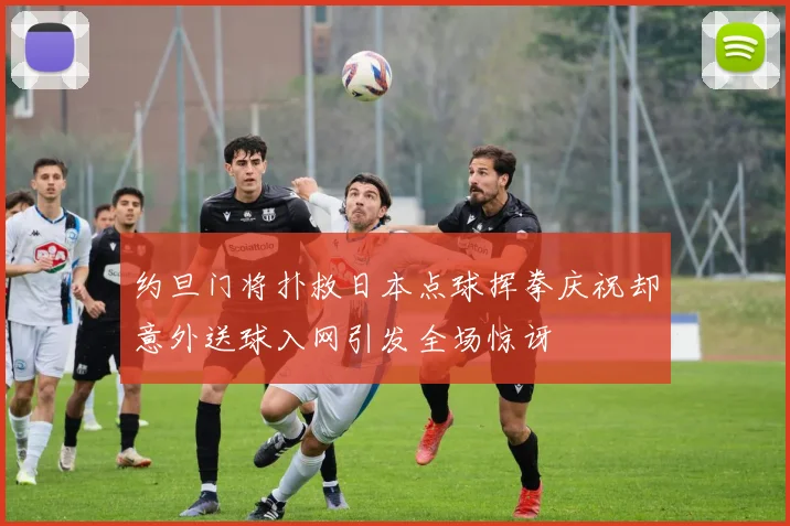 约旦门将扑救日本点球挥拳庆祝却意外送球入网引发全场惊讶