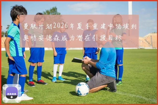 曼联计划2026年夏季重建中场埃利奥特安德森成为潜在引援目标