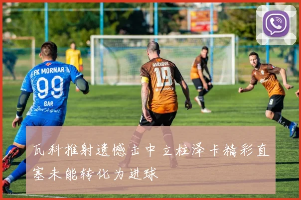 瓦科推射遗憾击中立柱泽卡精彩直塞未能转化为进球