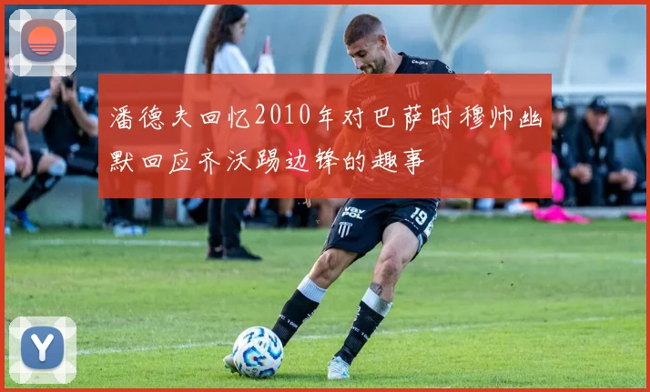 潘德夫回忆2010年对巴萨时穆帅幽默回应齐沃踢边锋的趣事