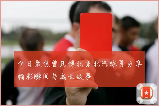 今日聚焦曾凡博北京北汽球员分享精彩瞬间与成长故事