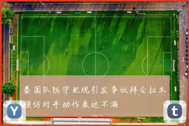 泰国队防守犯规引发争议拜合拉木模仿对手动作表达不满
