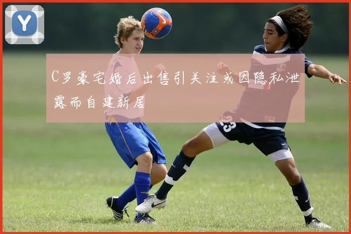 C罗豪宅婚后出售引关注或因隐私泄露而自建新居