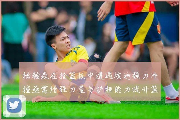 杨瀚森在抢篮板中遭遇埃迪强力冲撞亟需增强力量与护框能力提升篮板表现