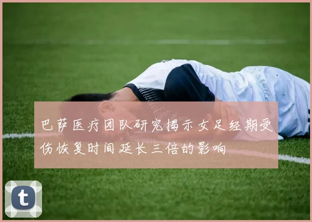 巴萨医疗团队研究揭示女足经期受伤恢复时间延长三倍的影响