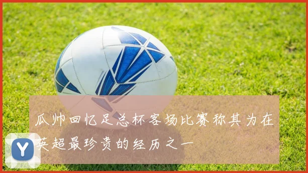 瓜帅回忆足总杯客场比赛称其为在英超最珍贵的经历之一