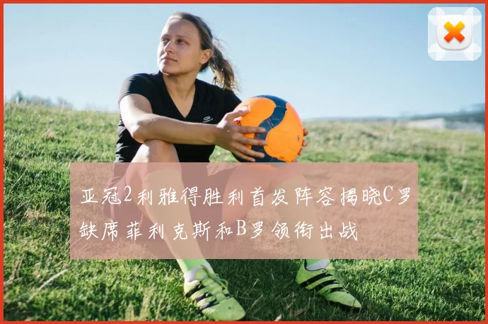 亚冠2利雅得胜利首发阵容揭晓C罗缺席菲利克斯和B罗领衔出战