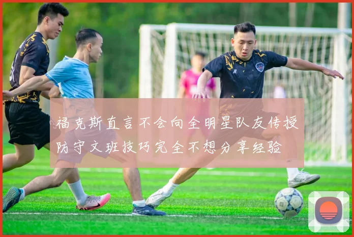 福克斯直言不会向全明星队友传授防守文班技巧完全不想分享经验