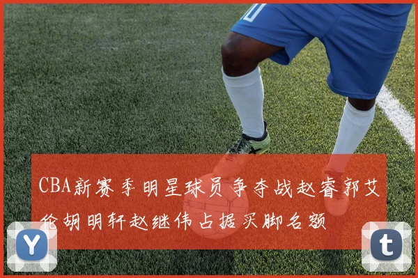 CBA新赛季明星球员争夺战赵睿郭艾伦胡明轩赵继伟占据买脚名额