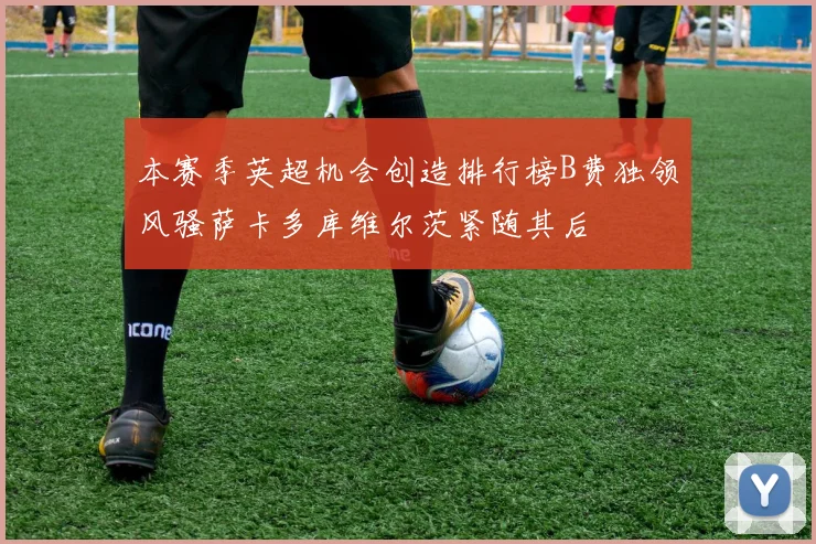 本赛季英超机会创造排行榜B费独领风骚萨卡多库维尔茨紧随其后
