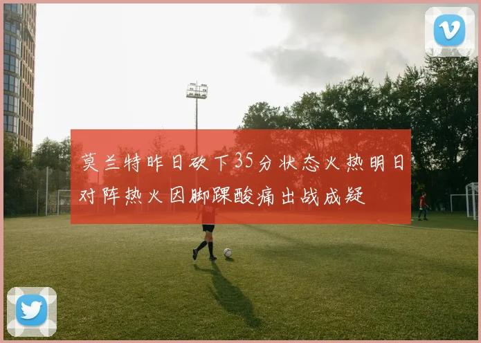 莫兰特昨日砍下35分状态火热明日对阵热火因脚踝酸痛出战成疑