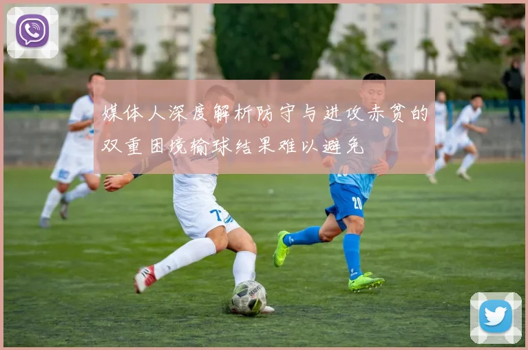 媒体人深度解析防守与进攻赤贫的双重困境输球结果难以避免