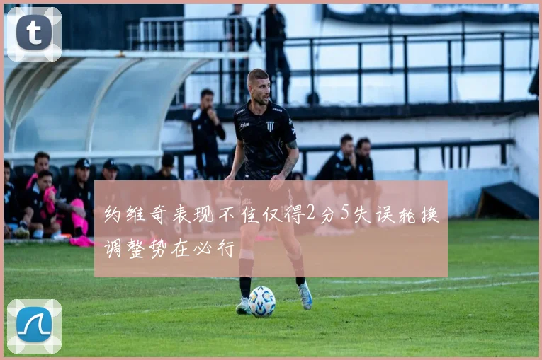 约维奇表现不佳仅得2分5失误轮换调整势在必行