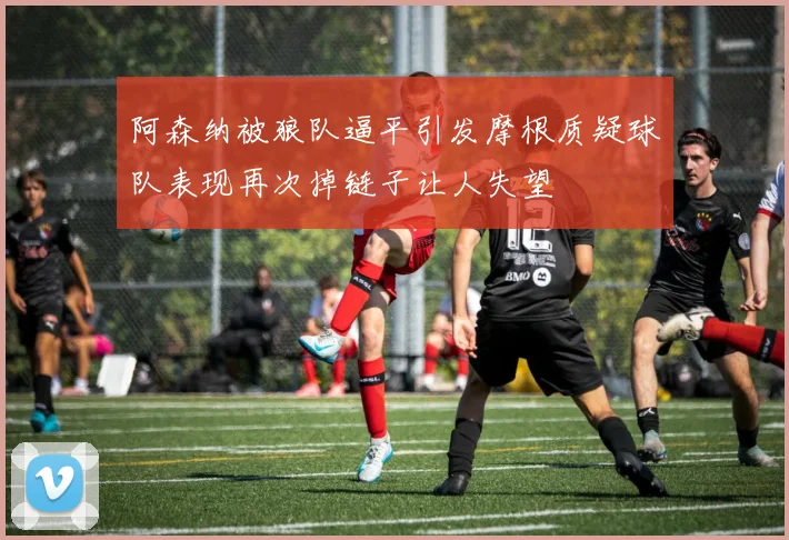 阿森纳被狼队逼平引发摩根质疑球队表现再次掉链子让人失望